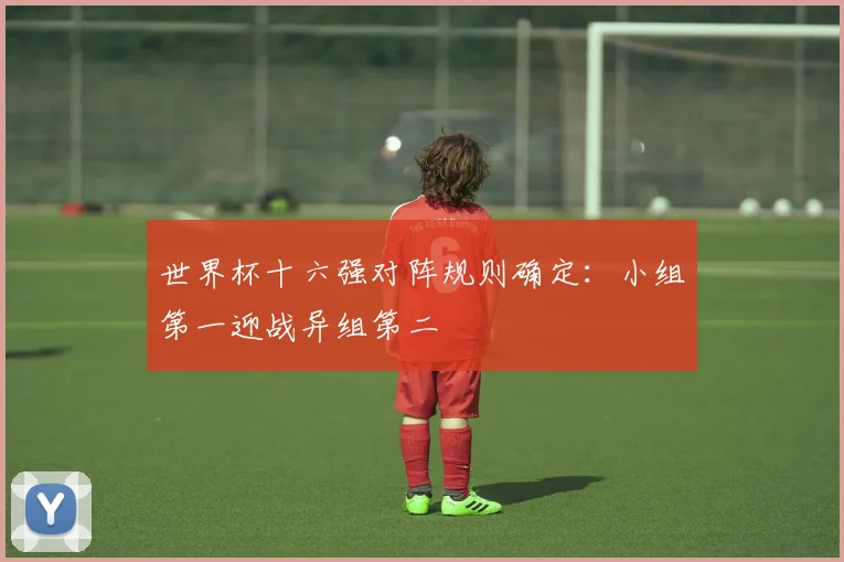 世界杯十六强对阵规则确定:小组第一迎战异组第二