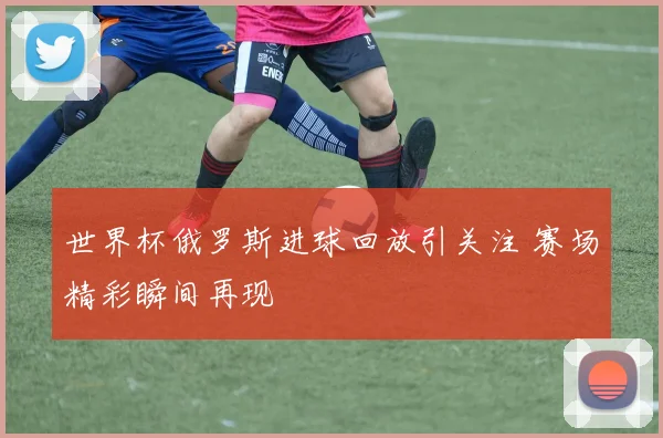 世界杯俄罗斯进球回放引关注 赛场精彩瞬间再现