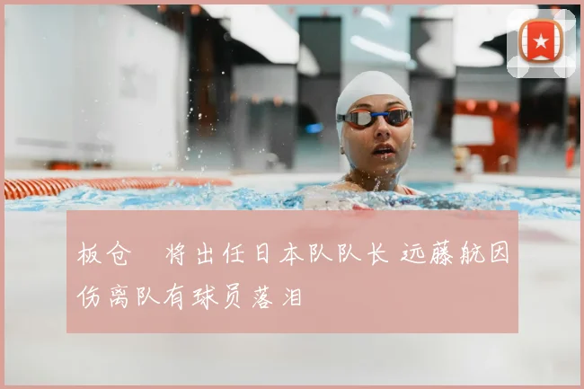 板仓滉将出任日本队队长 远藤航因伤离队有球员落泪