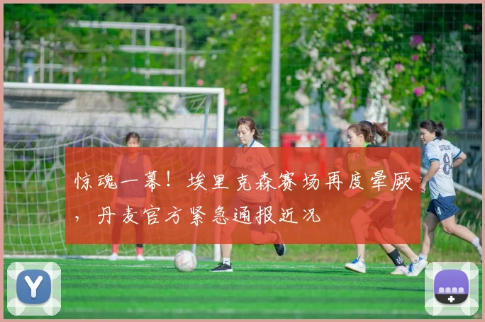 惊魂一幕!埃里克森赛场再度晕厥,丹麦官方紧急通报近况